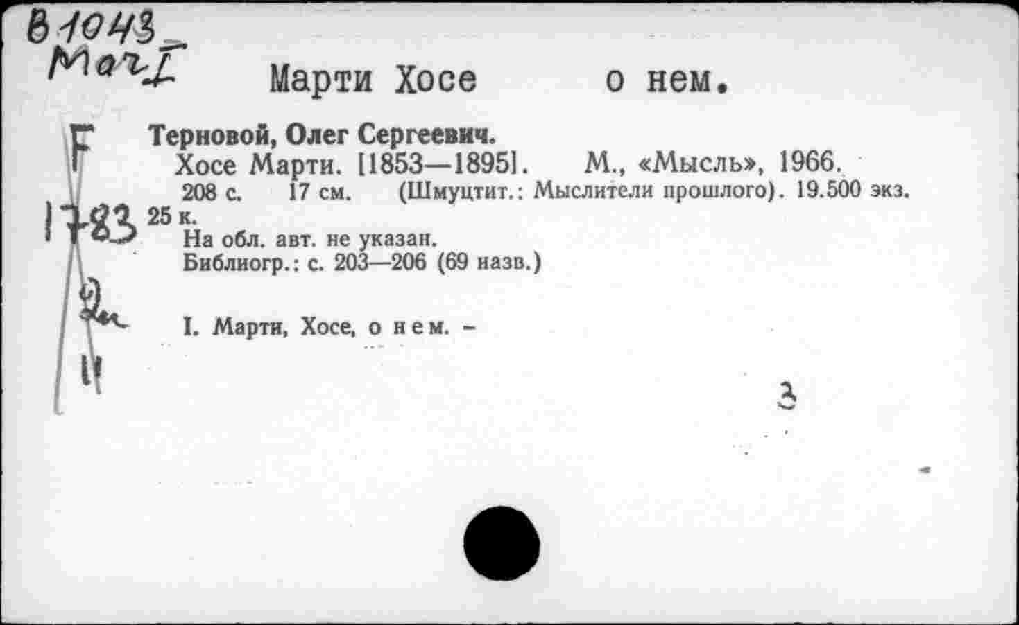 ﻿Марти Хосе
о нем.
Терновой, Олег Сергеевич.
Хосе Марти. [1853—18951.	М., «Мысль», 1966.
208 с. 17 см. (Шмуцтит.: Мыслители прошлого). 19.500 экз.
25 к.
На обл. авт. не указан.
Библиогр.: с. 203—206 (69 назв.)
I. Марти, Хосе, о нем. -